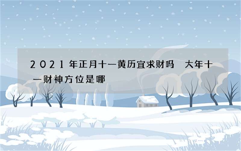 2021年正月十一黄历宜求财吗 大年十一财神方位是哪